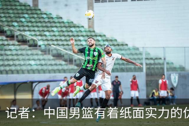 记者：中国男篮有着纸面实力的优势 要控制好篮板 限制日本的反击