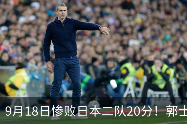 9月18日惨败日本二队20分！郭士强避谈下课，杜锋真能救国篮？